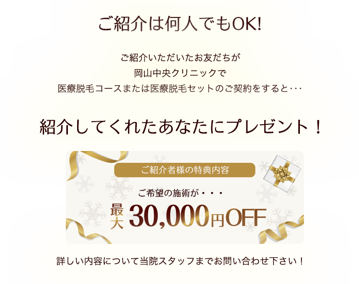 ご紹介は何人でもOK!ご紹介いただいたお友だちが岡山中央クリニックで医療脱毛コースまたは医療脱毛セットのご契約をすると･･･紹介してくれたあなたにプレゼント！詳しい内容について当院スタッフまでお問い合わせ下さい！