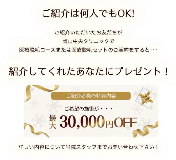 ご紹介は何人でもOK!ご紹介いただいたお友だちが岡山中央クリニックで医療脱毛コースまたは医療脱毛セットのご契約をすると･･･紹介してくれたあなたにプレゼント！詳しい内容について当院スタッフまでお問い合わせ下さい！